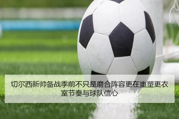 切尔西新帅备战季前不只是磨合阵容更在重塑更衣室节奏与球队信心